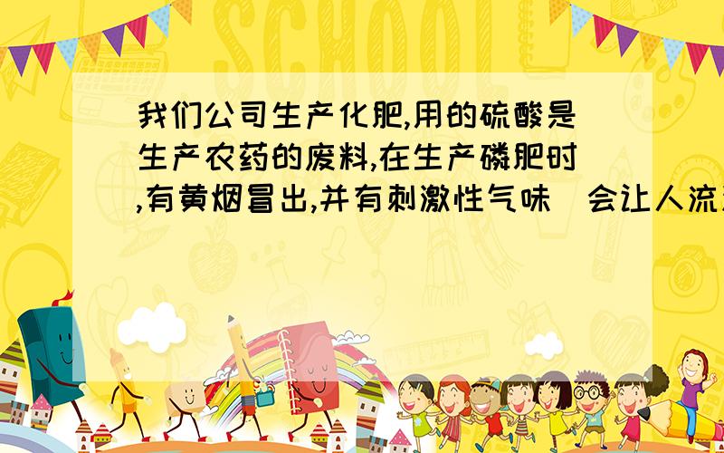 我们公司生产化肥,用的硫酸是生产农药的废料,在生产磷肥时,有黄烟冒出,并有刺激性气味（会让人流泪）这是因为硫酸不纯吗?硫酸中大概含有些什么物质,产生的黄烟是什么物质,如何消除呢