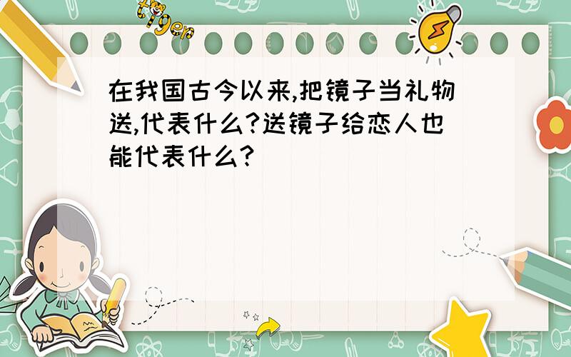 在我国古今以来,把镜子当礼物送,代表什么?送镜子给恋人也能代表什么?