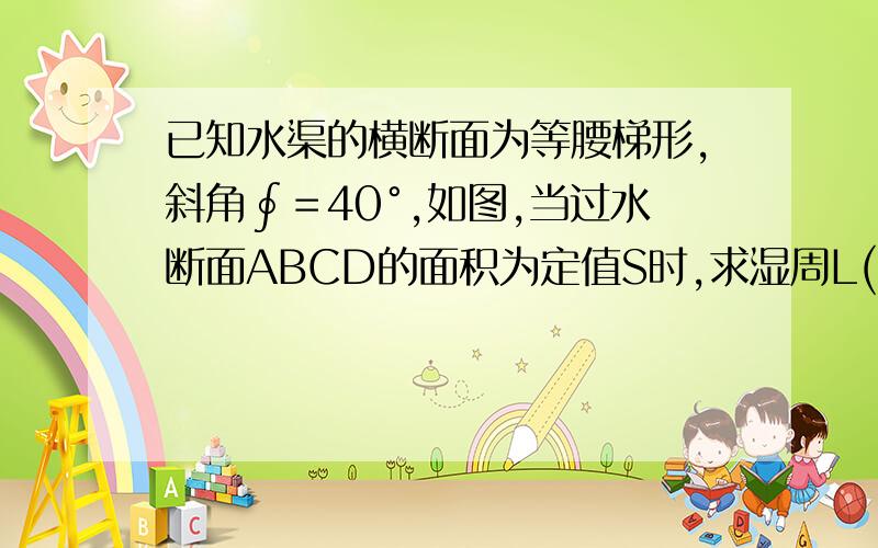 已知水渠的横断面为等腰梯形,斜角∮＝40°,如图,当过水断面ABCD的面积为定值S时,求湿周L(L=AB+BC+CD)与水深h之间的函数关系式,并指明定义域.