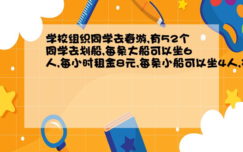 学校组织同学去春游,有52个同学去划船,每条大船可以坐6人,每小时租金8元,每条小船可以坐4人,每小时租金6元.（划船时间为1小时） （1）请你设计三种租船方案（不留空位,又不超载）,并算