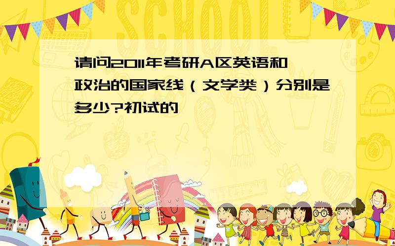 请问2011年考研A区英语和政治的国家线（文学类）分别是多少?初试的,