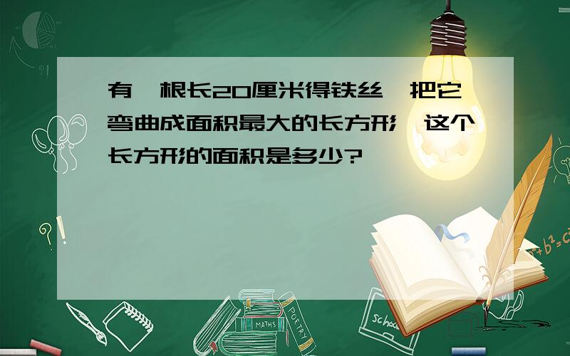 有一根长20厘米得铁丝,把它弯曲成面积最大的长方形,这个长方形的面积是多少?