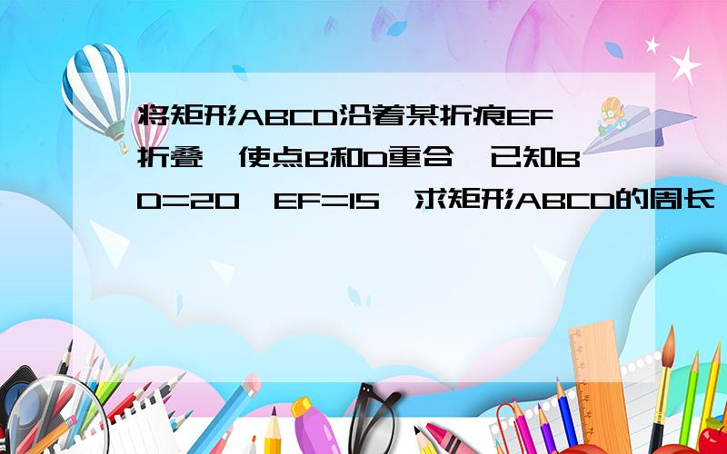 将矩形ABCD沿着某折痕EF折叠,使点B和D重合,已知BD=20,EF=15,求矩形ABCD的周长