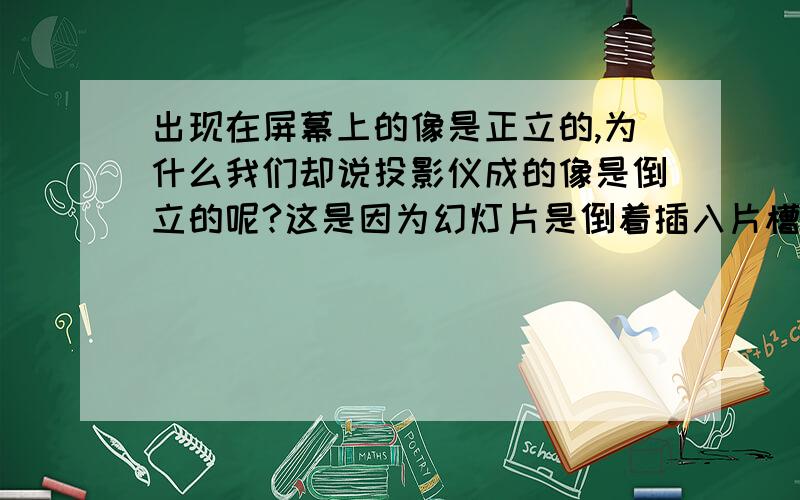 出现在屏幕上的像是正立的,为什么我们却说投影仪成的像是倒立的呢?这是因为幻灯片是倒着插入片槽中的,也就是说我们所说的倒立的像是相对于____而言的那个东西叫什么...