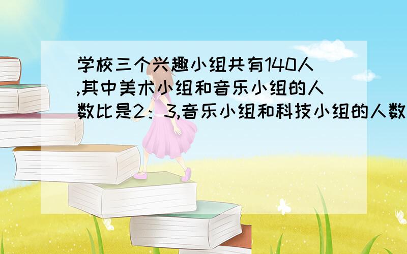 学校三个兴趣小组共有140人,其中美术小组和音乐小组的人数比是2：3,音乐小组和科技小组的人数比是4：5三个小组各多少人?