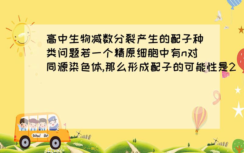 高中生物减数分裂产生的配子种类问题若一个精原细胞中有n对同源染色体,那么形成配子的可能性是2^n个,其中完全含父方或母方染色体的配子占的比例是1/2^n非同源染色体自由组合的方式有2^