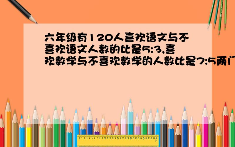 六年级有120人喜欢语文与不喜欢语文人数的比是5:3,喜欢数学与不喜欢数学的人数比是7:5两门都喜欢的人数...六年级有120人喜欢语文与不喜欢语文人数的比是5:3,喜欢数学与不喜欢数学的人数