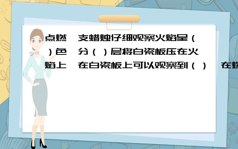 点燃一支蜡烛仔细观察火焰呈（）色,分（）层将白瓷板压在火焰上,在白瓷板上可以观察到（）,在燃烧过程中可观察到石蜡（）再燃烧,由此可知（）变化中伴随着（）变化吹灭蜡烛后的瞬间