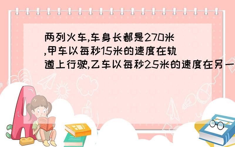 两列火车,车身长都是270米,甲车以每秒15米的速度在轨道上行驶,乙车以每秒25米的速度在另一轨道上行驶.