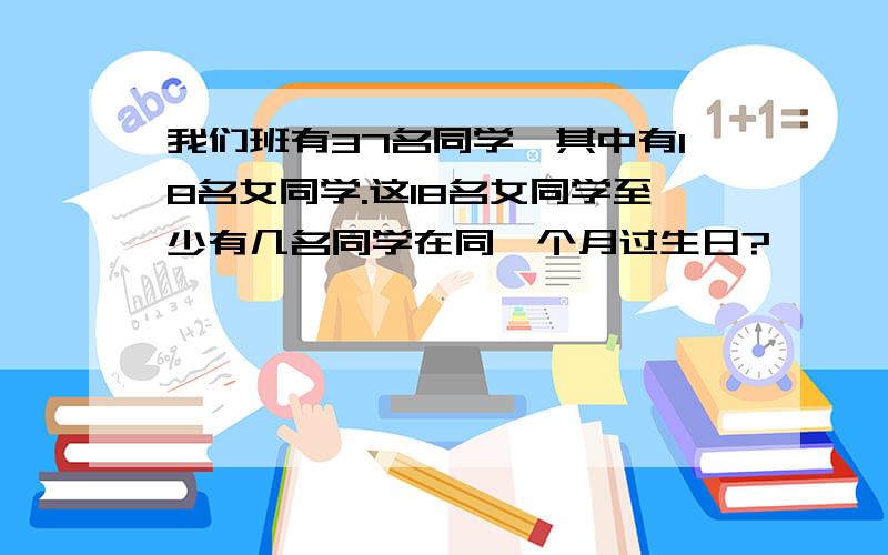 我们班有37名同学,其中有18名女同学.这18名女同学至少有几名同学在同一个月过生日?