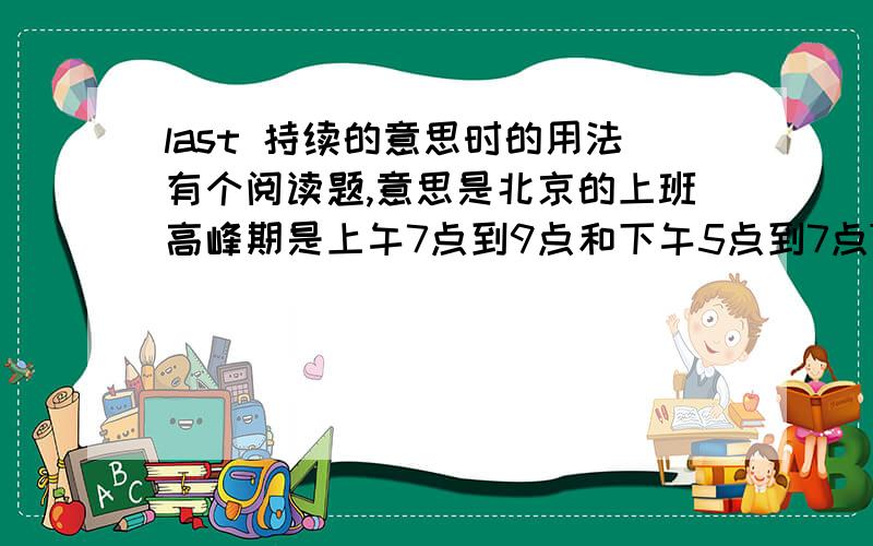 last 持续的意思时的用法有个阅读题,意思是北京的上班高峰期是上午7点到9点和下午5点到7点The rush hours in Beijing is seven to nine in the morning and five to seven in the afternoon.The rush hours in Beijing every day