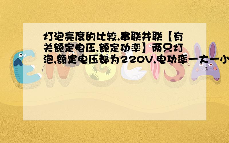 灯泡亮度的比较,串联并联【有关额定电压,额定功率】两只灯泡,额定电压都为220V,电功率一大一小,若串联在220V的电路中哪一个比较亮?相反,若是并联又会如何?我有点记混了555