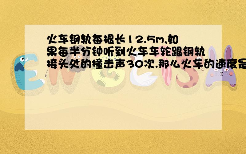 火车钢轨每根长12.5m,如果每半分钟听到火车车轮跟钢轨接头处的撞击声30次.那么火车的速度是 ?如要过程