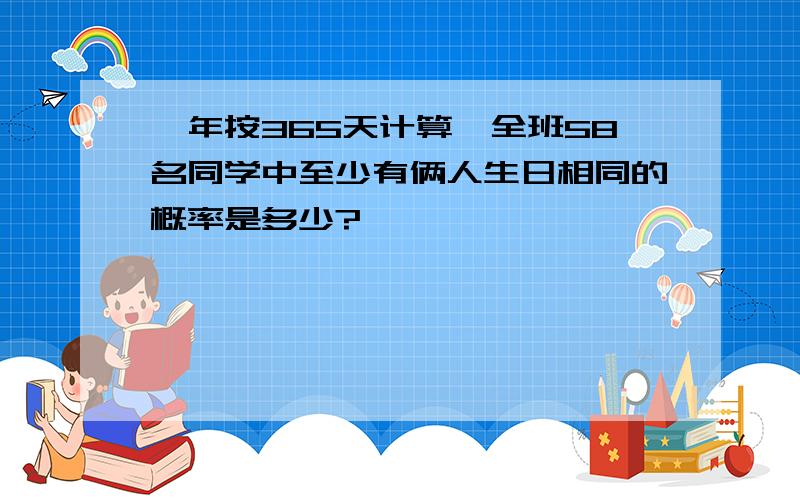 一年按365天计算,全班58名同学中至少有俩人生日相同的概率是多少?