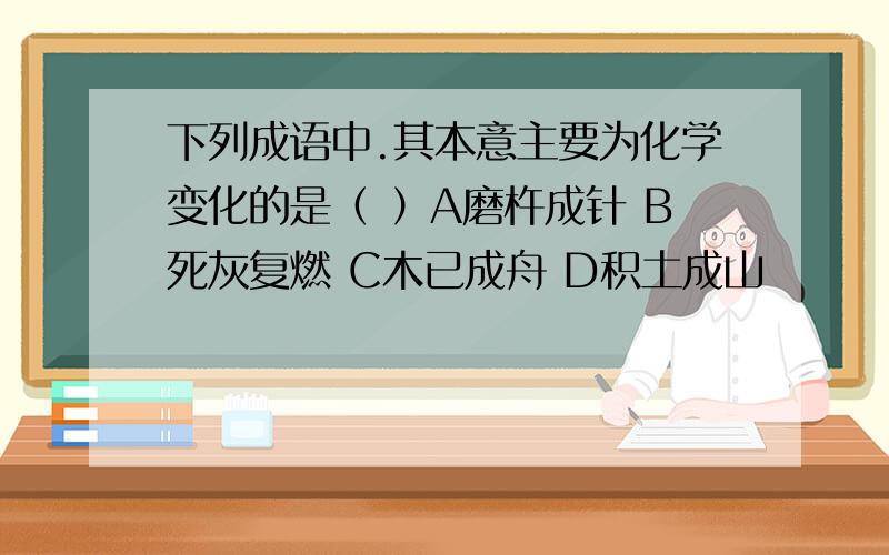 下列成语中.其本意主要为化学变化的是（ ）A磨杵成针 B死灰复燃 C木已成舟 D积土成山