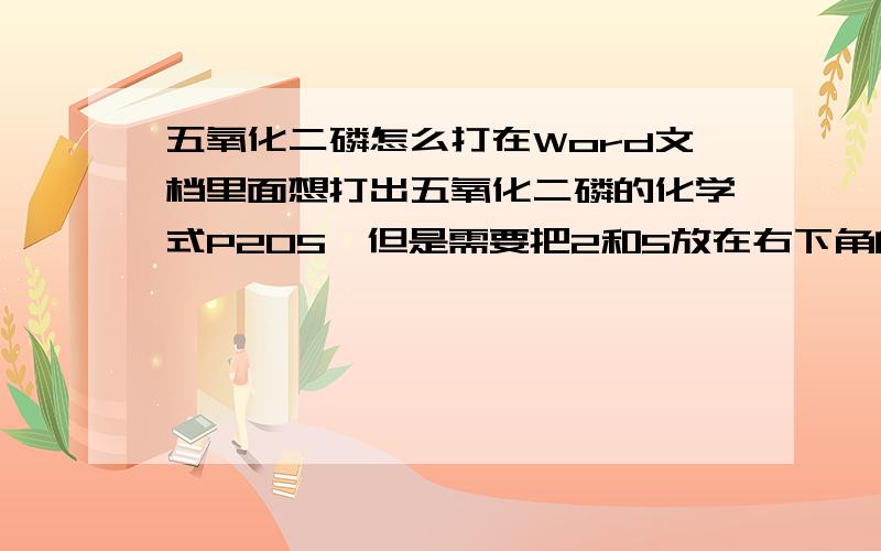 五氧化二磷怎么打在Word文档里面想打出五氧化二磷的化学式P205,但是需要把2和5放在右下角的规范写法请问有人乐意赐教吗?