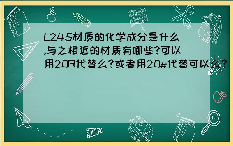 L245材质的化学成分是什么,与之相近的材质有哪些?可以用20R代替么?或者用20#代替可以么？