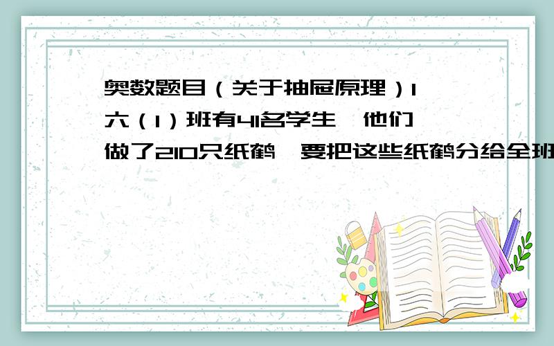 奥数题目（关于抽屉原理）1、六（1）班有41名学生,他们做了210只纸鹤,要把这些纸鹤分给全班的同学,是否有人会得到6只或6只以上的纸鹤?2、王老师在一次数学课上出了两道题,规定每题做对