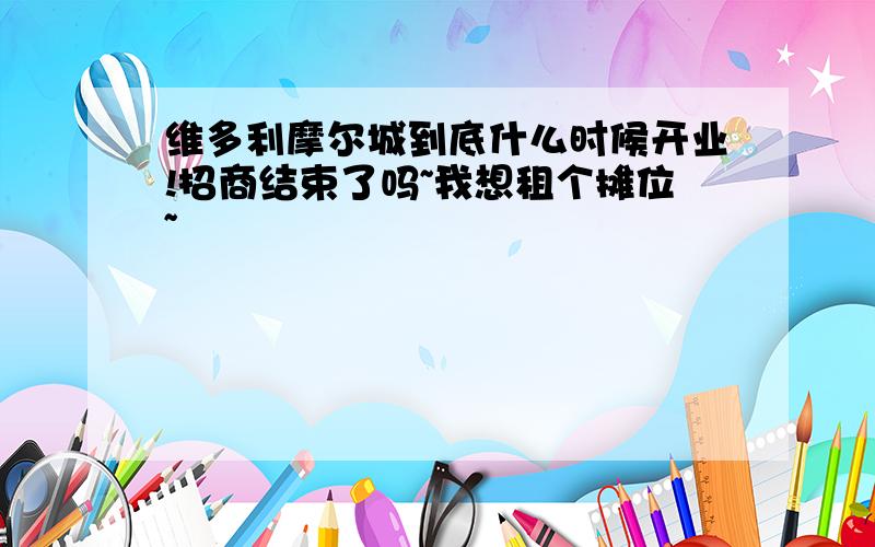 维多利摩尔城到底什么时候开业!招商结束了吗~我想租个摊位~