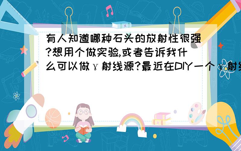 有人知道哪种石头的放射性很强?想用个做实验,或者告诉我什么可以做γ射线源?最近在DIY一个γ射线检测仪.用盖革计数管做.苦于不知道什么可以做测试源.请高手指教.