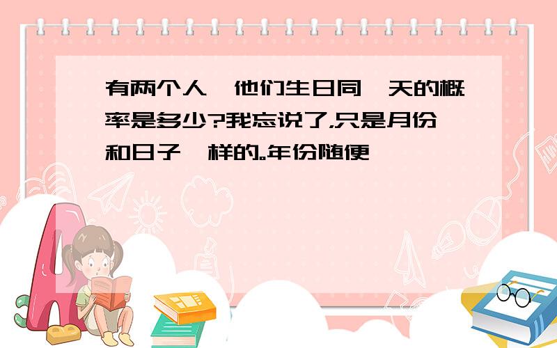 有两个人,他们生日同一天的概率是多少?我忘说了，只是月份和日子一样的。年份随便