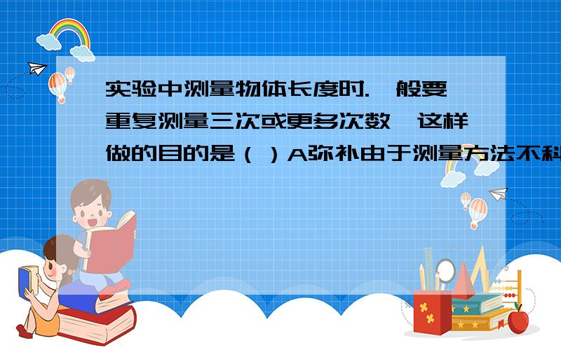 实验中测量物体长度时.一般要重复测量三次或更多次数,这样做的目的是（）A弥补由于测量方法不科学而产生的错误B减小由于刻度尺不精密而产生的误差C减小由于读数是视线偏差而产生的