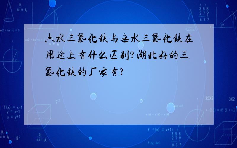 六水三氯化铁与无水三氯化铁在用途上有什么区别?湖北好的三氯化铁的厂家有?