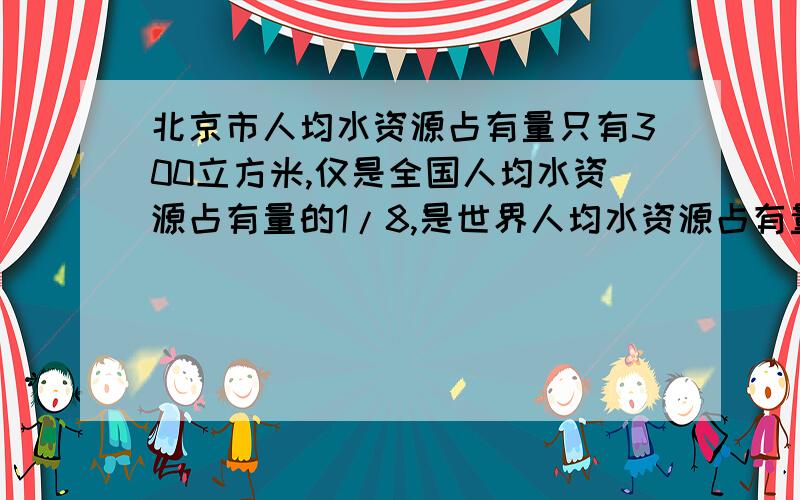 北京市人均水资源占有量只有300立方米,仅是全国人均水资源占有量的1/8,是世界人均水资源占有量的1/32.全国人均水资源占有量是多少立方米?世界人均水资源占有量为多少立方米?