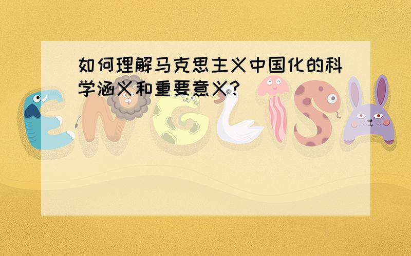 如何理解马克思主义中国化的科学涵义和重要意义?