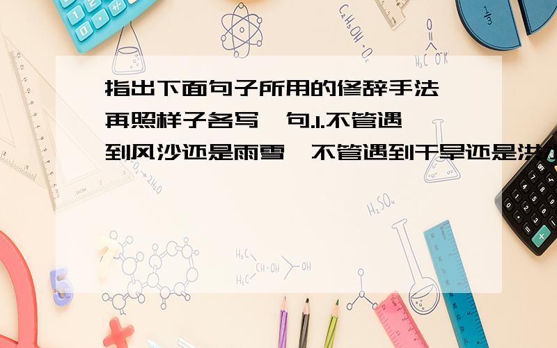 指出下面句子所用的修辞手法,再照样子各写一句.1.不管遇到风沙还是雨雪,不管遇到干旱还是洪水,它总是那么直,那么坚强,不软弱,也不动摇.（                ）（