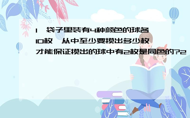 1、袋子里装有4种颜色的球各10枚,从中至少要摸出多少枚才能保证摸出的球中有2枚是同色的?2、去掉扑克中的两张王牌,在剩下的52张任意抽出多少张,才能保证有5张是同花色的?