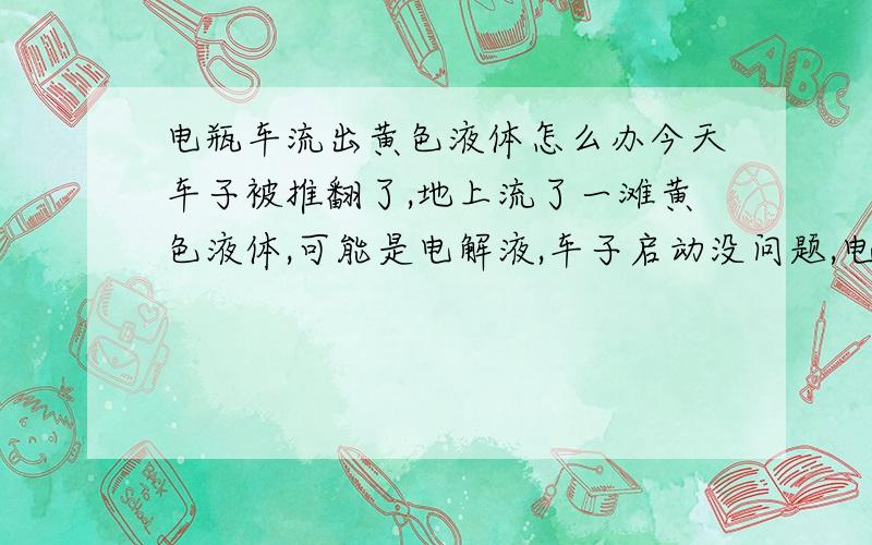 电瓶车流出黄色液体怎么办今天车子被推翻了,地上流了一滩黄色液体,可能是电解液,车子启动没问题,电池使用也正常,这样还需要去加电解液吗?