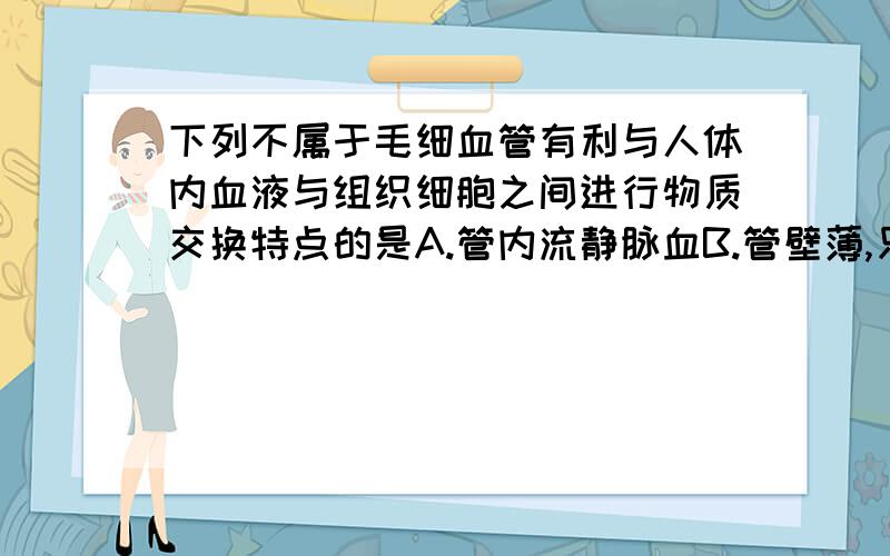 下列不属于毛细血管有利与人体内血液与组织细胞之间进行物质交换特点的是A.管内流静脉血B.管壁薄,只有一层上皮细胞构成c,D.数量多,分布广