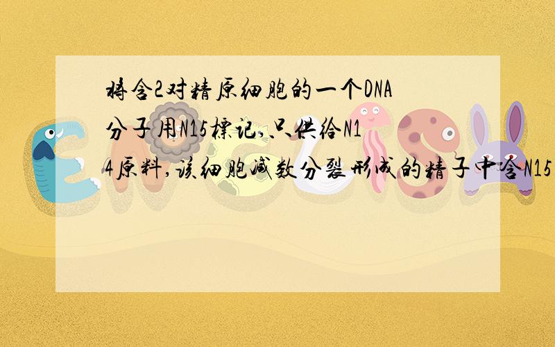 将含2对精原细胞的一个DNA分子用N15标记,只供给N14原料,该细胞减数分裂形成的精子中含N15的DNA分子比例打错了 是含两对同源染色体