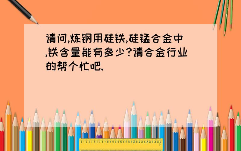 请问,炼钢用硅铁,硅锰合金中,铁含量能有多少?请合金行业的帮个忙吧.