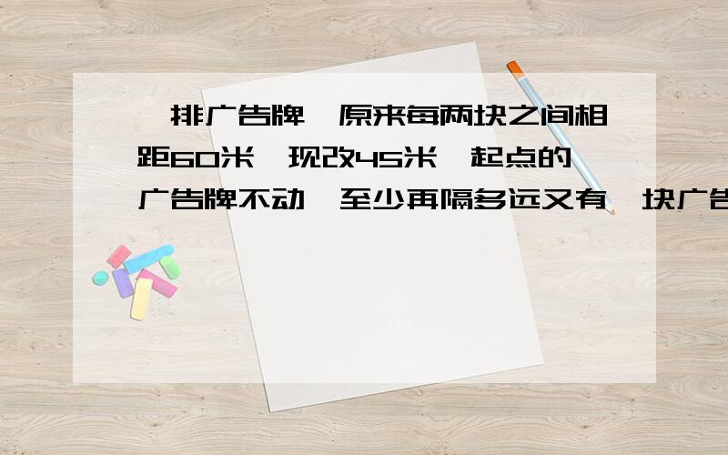 一排广告牌,原来每两块之间相距60米,现改45米,起点的广告牌不动,至少再隔多远又有一块广告牌不动?急需啊!~~~