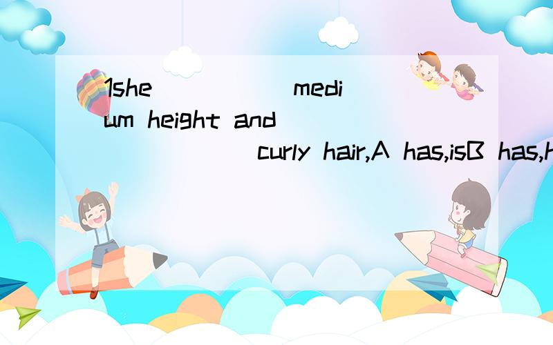 1she _____medium height and ______curly hair,A has,isB has,hasC is of,isD is of,has2 XX' mother ____(has/is)mudium build3中等身材?像第二题，is和has躲什么时候用？