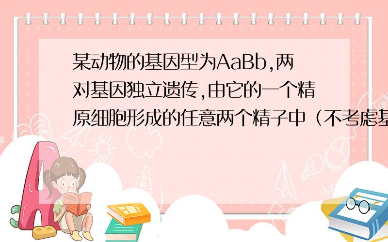 某动物的基因型为AaBb,两对基因独立遗传,由它的一个精原细胞形成的任意两个精子中（不考虑基因的交叉互换