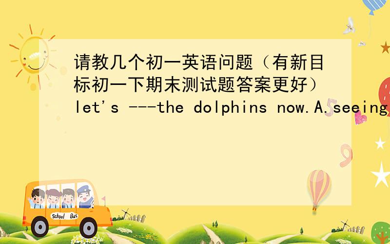 请教几个初一英语问题（有新目标初一下期末测试题答案更好）let's ---the dolphins now.A.seeing   B.to see   C.sees  D.saw选什么为什么呢Tell those children -----there.It's dangerous.A.not swim  B.not to swim  C.don't swi