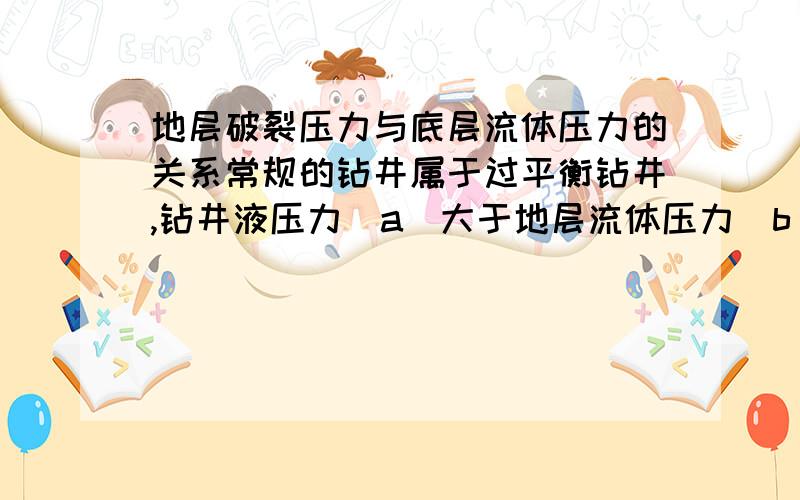 地层破裂压力与底层流体压力的关系常规的钻井属于过平衡钻井,钻井液压力（a）大于地层流体压力（b）,小于地层破裂压力（c）.这样做主要是防止井喷.欠平衡钻井时,钻井液压力略小于底