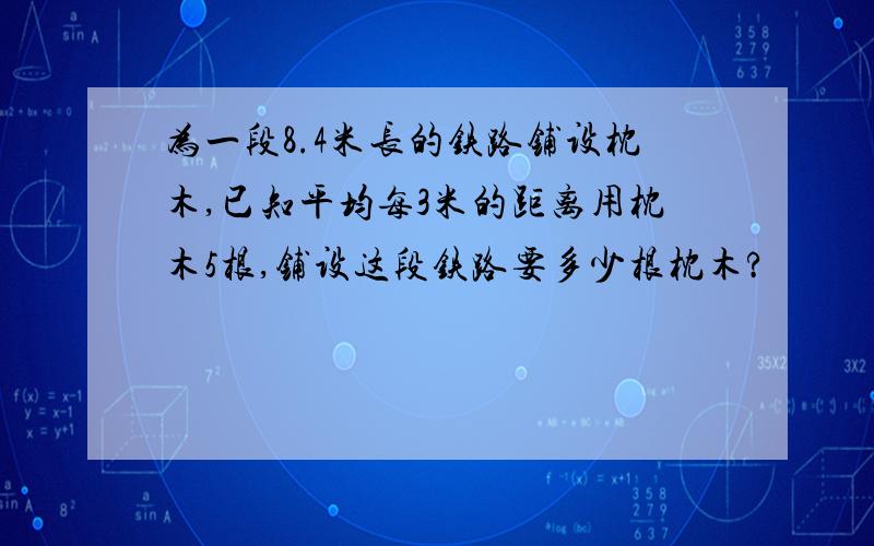 为一段8.4米长的铁路铺设枕木,已知平均每3米的距离用枕木5根,铺设这段铁路要多少根枕木?