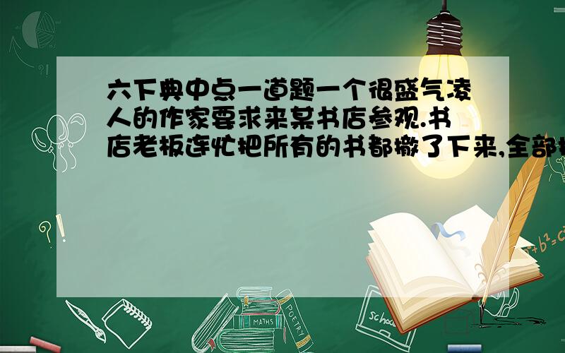 六下典中点一道题一个很盛气凌人的作家要求来某书店参观.书店老板连忙把所有的书都撤了下来,全部换上该作家的书.作家来到书店后,心里很高兴,问道：“贵店只售本人的书吗?”“当然不