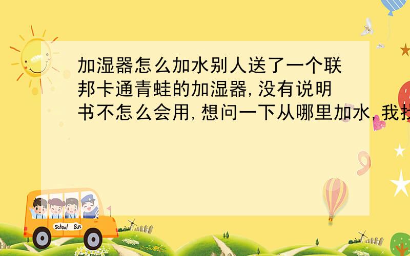 加湿器怎么加水别人送了一个联邦卡通青蛙的加湿器,没有说明书不怎么会用,想问一下从哪里加水,我找了上面透明的部分可就是打不开,那怎么往里加水呢?