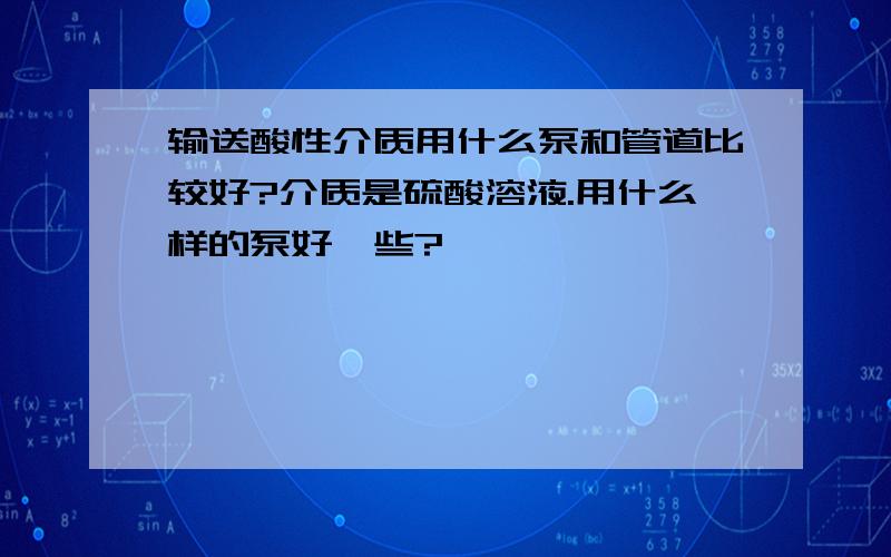 输送酸性介质用什么泵和管道比较好?介质是硫酸溶液.用什么样的泵好一些?