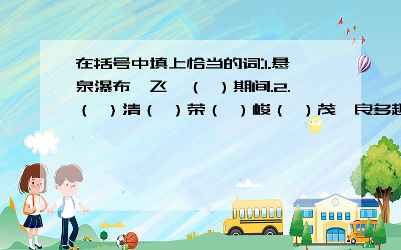 在括号中填上恰当的词:1.悬泉瀑布,飞欶（ ）期间.2.（ ）清（ ）荣（ ）峻（ ）茂,良多趣味.