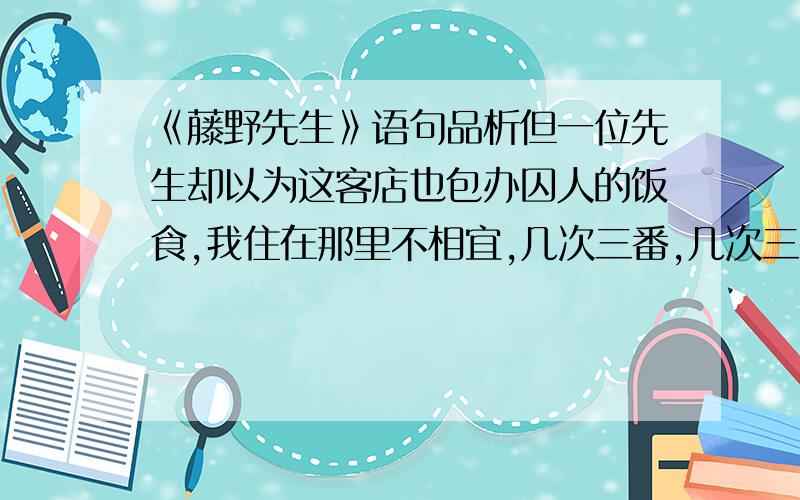 《藤野先生》语句品析但一位先生却以为这客店也包办囚人的饭食,我住在那里不相宜,几次三番,几次三番地说.我虽然觉得客店兼办囚人的饭食和我不相干,然而好意难却,也只得别寻相宜的住