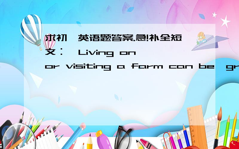 求初一英语题答案.急!补全短文：  Living on or visiting a farm can be  great fun and very different from living in the city.Children on farms often help around the farm,looking after animals and working with grown-ups.They also might do t