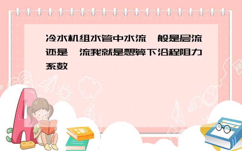 冷水机组水管中水流一般是层流还是湍流我就是想算下沿程阻力系数,