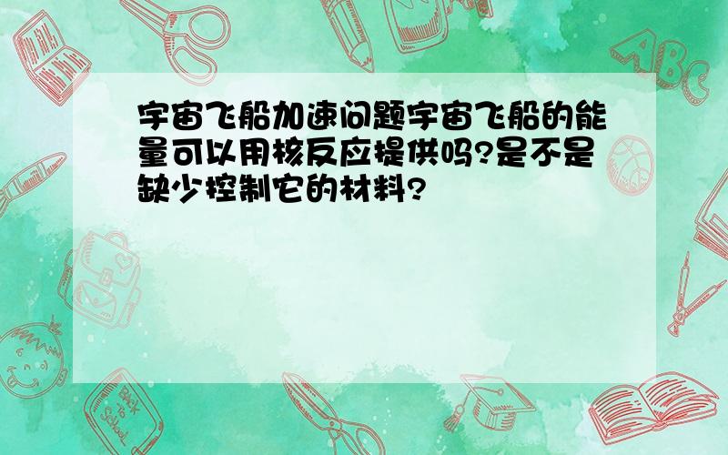 宇宙飞船加速问题宇宙飞船的能量可以用核反应提供吗?是不是缺少控制它的材料?