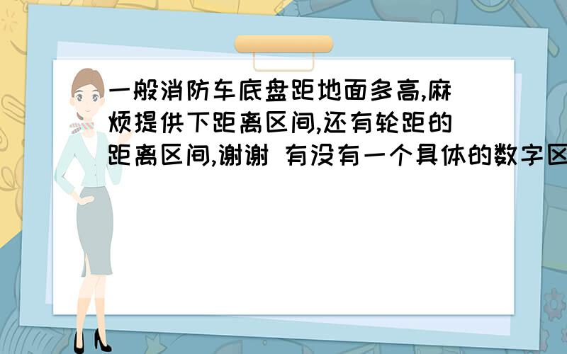 一般消防车底盘距地面多高,麻烦提供下距离区间,还有轮距的距离区间,谢谢 有没有一个具体的数字区间呢?!~